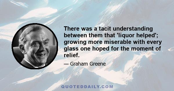 There was a tacit understanding between them that 'liquor helped'; growing more miserable with every glass one hoped for the moment of relief.