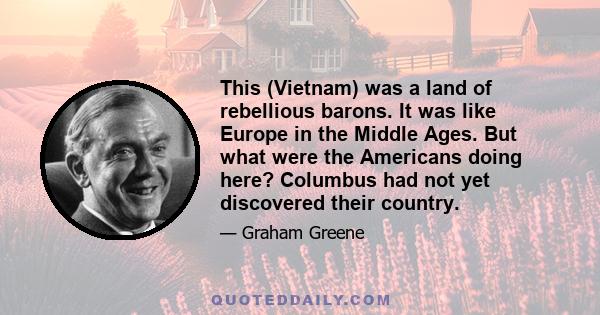 This (Vietnam) was a land of rebellious barons. It was like Europe in the Middle Ages. But what were the Americans doing here? Columbus had not yet discovered their country.