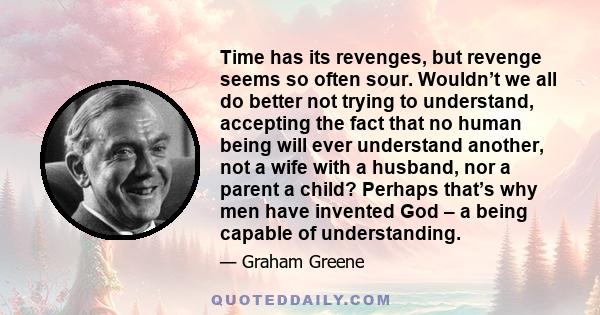 Time has its revenges, but revenge seems so often sour. Wouldn’t we all do better not trying to understand, accepting the fact that no human being will ever understand another, not a wife with a husband, nor a parent a