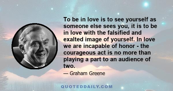 To be in love is to see yourself as someone else sees you, it is to be in love with the falsified and exalted image of yourself. In love we are incapable of honor - the courageous act is no more than playing a part to