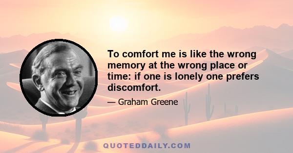 To comfort me is like the wrong memory at the wrong place or time: if one is lonely one prefers discomfort.