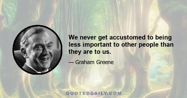 We never get accustomed to being less important to other people than they are to us.