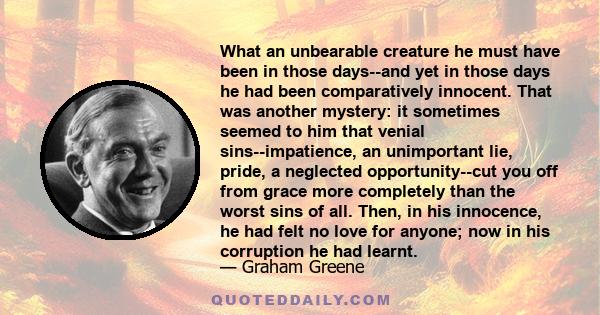 What an unbearable creature he must have been in those days--and yet in those days he had been comparatively innocent. That was another mystery: it sometimes seemed to him that venial sins--impatience, an unimportant