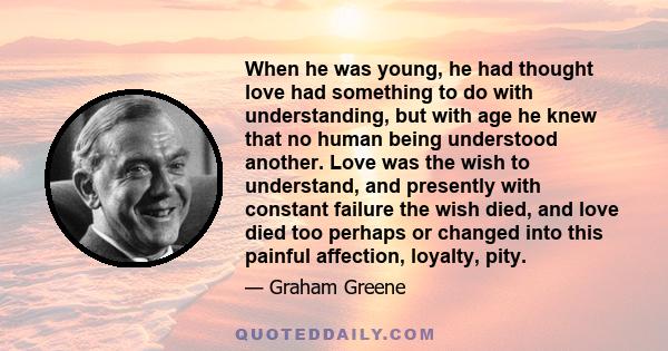 When he was young, he had thought love had something to do with understanding, but with age he knew that no human being understood another. Love was the wish to understand, and presently with constant failure the wish