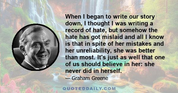 When I began to write our story down, I thought I was writing a record of hate, but somehow the hate has got mislaid and all I know is that in spite of her mistakes and her unreliability, she was better than most. It's