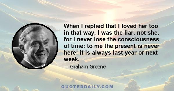 When I replied that I loved her too in that way, I was the liar, not she, for I never lose the consciousness of time: to me the present is never here: it is always last year or next week.