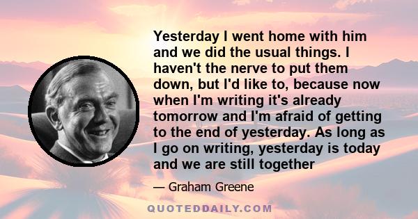 Yesterday I went home with him and we did the usual things. I haven't the nerve to put them down, but I'd like to, because now when I'm writing it's already tomorrow and I'm afraid of getting to the end of yesterday. As 