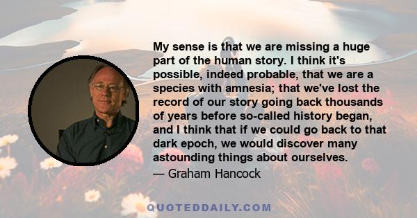 My sense is that we are missing a huge part of the human story. I think it's possible, indeed probable, that we are a species with amnesia; that we've lost the record of our story going back thousands of years before