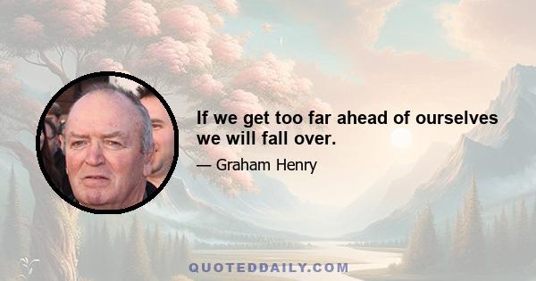 If we get too far ahead of ourselves we will fall over.