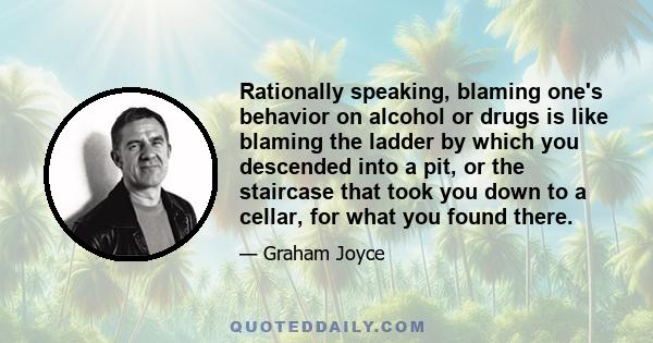 Rationally speaking, blaming one's behavior on alcohol or drugs is like blaming the ladder by which you descended into a pit, or the staircase that took you down to a cellar, for what you found there.