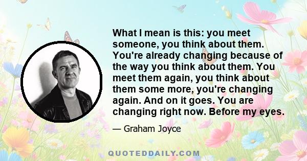 What I mean is this: you meet someone, you think about them. You're already changing because of the way you think about them. You meet them again, you think about them some more, you're changing again. And on it goes.