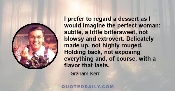 I prefer to regard a dessert as I would imagine the perfect woman: subtle, a little bittersweet, not blowsy and extrovert. Delicately made up, not highly rouged. Holding back, not exposing everything and, of course,