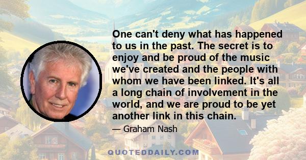 One can't deny what has happened to us in the past. The secret is to enjoy and be proud of the music we've created and the people with whom we have been linked. It's all a long chain of involvement in the world, and we