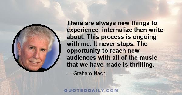 There are always new things to experience, internalize then write about. This process is ongoing with me. It never stops. The opportunity to reach new audiences with all of the music that we have made is thrilling.