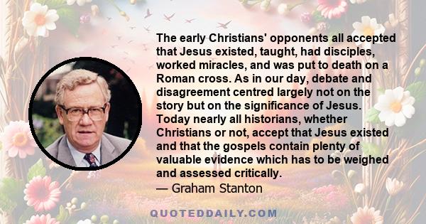 The early Christians' opponents all accepted that Jesus existed, taught, had disciples, worked miracles, and was put to death on a Roman cross. As in our day, debate and disagreement centred largely not on the story but 