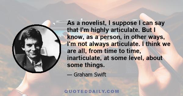 As a novelist, I suppose I can say that I'm highly articulate. But I know, as a person, in other ways, I'm not always articulate. I think we are all, from time to time, inarticulate, at some level, about some things.