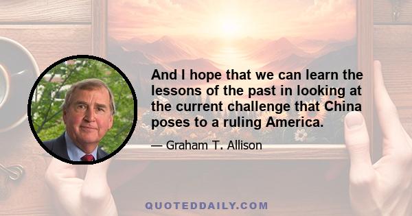 And I hope that we can learn the lessons of the past in looking at the current challenge that China poses to a ruling America.