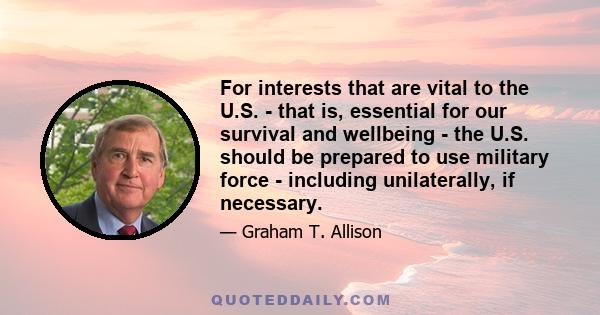 For interests that are vital to the U.S. - that is, essential for our survival and wellbeing - the U.S. should be prepared to use military force - including unilaterally, if necessary.