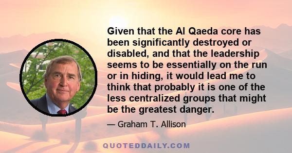 Given that the Al Qaeda core has been significantly destroyed or disabled, and that the leadership seems to be essentially on the run or in hiding, it would lead me to think that probably it is one of the less