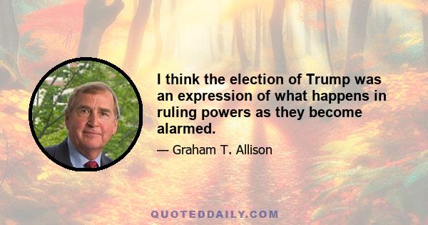 I think the election of Trump was an expression of what happens in ruling powers as they become alarmed.