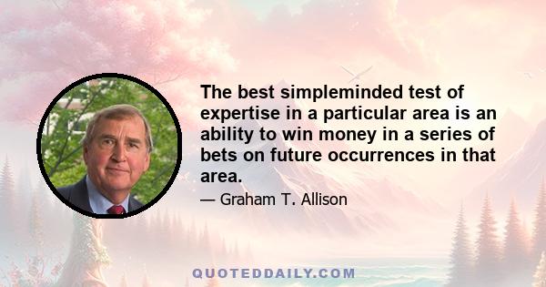 The best simpleminded test of expertise in a particular area is an ability to win money in a series of bets on future occurrences in that area.