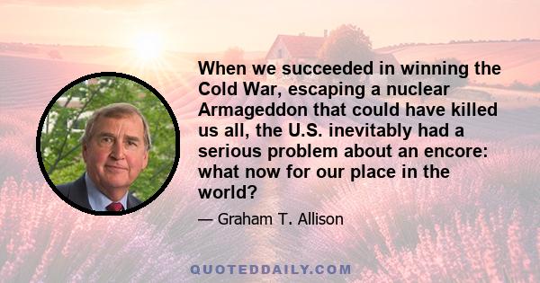 When we succeeded in winning the Cold War, escaping a nuclear Armageddon that could have killed us all, the U.S. inevitably had a serious problem about an encore: what now for our place in the world?