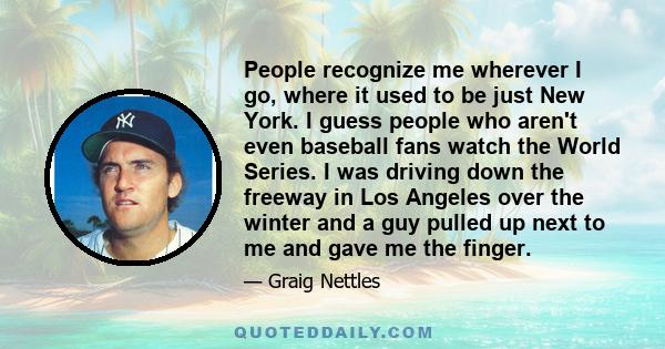 People recognize me wherever I go, where it used to be just New York. I guess people who aren't even baseball fans watch the World Series. I was driving down the freeway in Los Angeles over the winter and a guy pulled