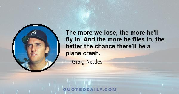 The more we lose, the more he'll fly in. And the more he flies in, the better the chance there'll be a plane crash.