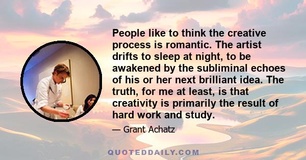 People like to think the creative process is romantic. The artist drifts to sleep at night, to be awakened by the subliminal echoes of his or her next brilliant idea. The truth, for me at least, is that creativity is