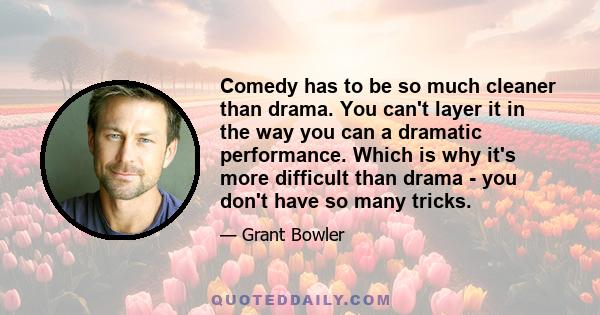 Comedy has to be so much cleaner than drama. You can't layer it in the way you can a dramatic performance. Which is why it's more difficult than drama - you don't have so many tricks.