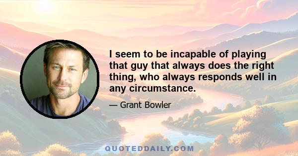 I seem to be incapable of playing that guy that always does the right thing, who always responds well in any circumstance.