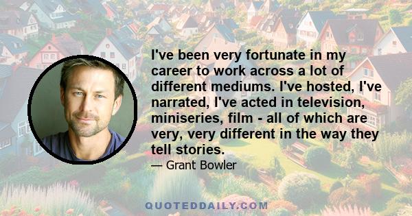 I've been very fortunate in my career to work across a lot of different mediums. I've hosted, I've narrated, I've acted in television, miniseries, film - all of which are very, very different in the way they tell