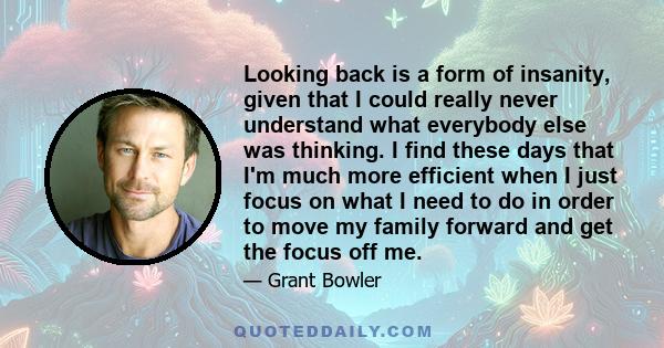 Looking back is a form of insanity, given that I could really never understand what everybody else was thinking. I find these days that I'm much more efficient when I just focus on what I need to do in order to move my