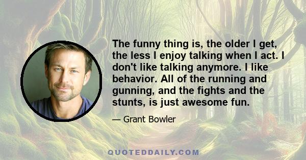 The funny thing is, the older I get, the less I enjoy talking when I act. I don't like talking anymore. I like behavior. All of the running and gunning, and the fights and the stunts, is just awesome fun.