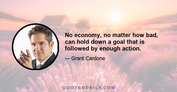 No economy, no matter how bad, can hold down a goal that is followed by enough action.