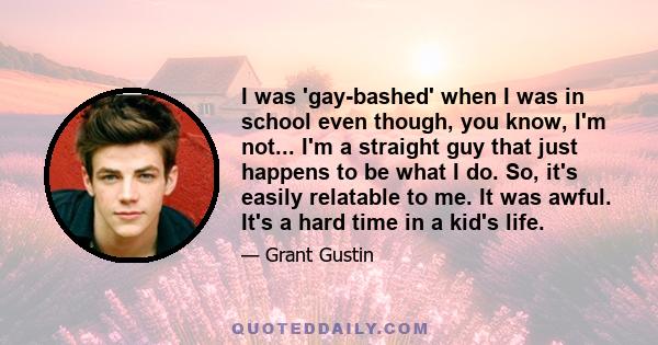 I was 'gay-bashed' when I was in school even though, you know, I'm not... I'm a straight guy that just happens to be what I do. So, it's easily relatable to me. It was awful. It's a hard time in a kid's life.