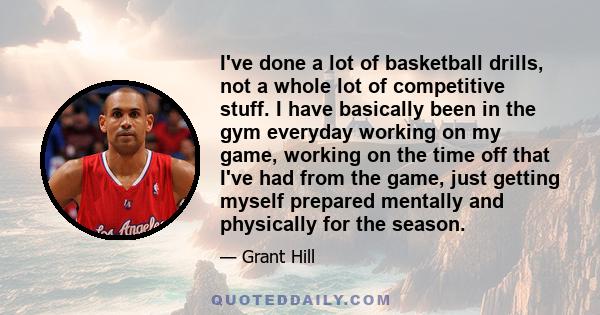 I've done a lot of basketball drills, not a whole lot of competitive stuff. I have basically been in the gym everyday working on my game, working on the time off that I've had from the game, just getting myself prepared 