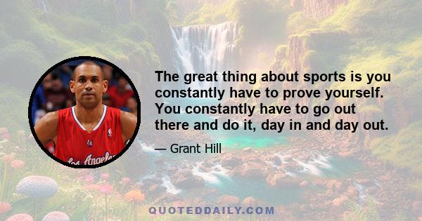 The great thing about sports is you constantly have to prove yourself. You constantly have to go out there and do it, day in and day out.