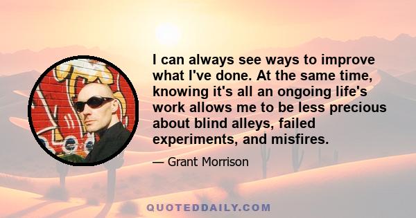 I can always see ways to improve what I've done. At the same time, knowing it's all an ongoing life's work allows me to be less precious about blind alleys, failed experiments, and misfires.