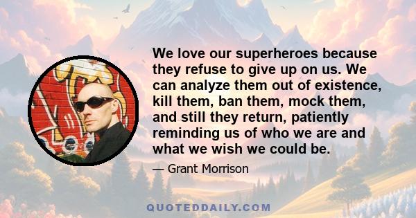 We love our superheroes because they refuse to give up on us. We can analyze them out of existence, kill them, ban them, mock them, and still they return, patiently reminding us of who we are and what we wish we could