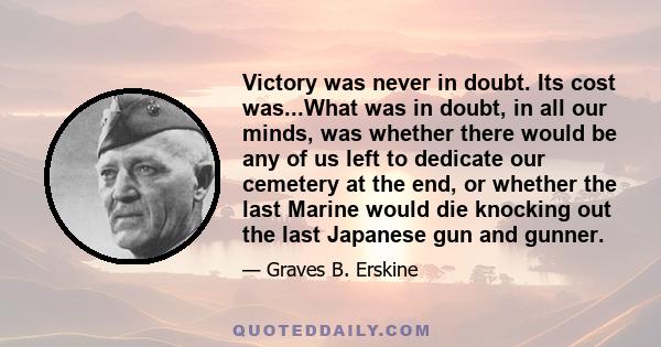 Victory was never in doubt. Its cost was...What was in doubt, in all our minds, was whether there would be any of us left to dedicate our cemetery at the end, or whether the last Marine would die knocking out the last