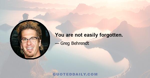 You are not easily forgotten.