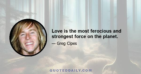 Love is the most ferocious and strongest force on the planet.