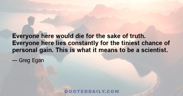 Everyone here would die for the sake of truth. Everyone here lies constantly for the tiniest chance of personal gain. This is what it means to be a scientist.