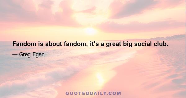 Fandom is about fandom, it's a great big social club.