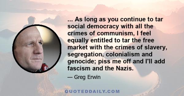 ... As long as you continue to tar social democracy with all the crimes of communism, I feel equally entitled to tar the free market with the crimes of slavery, segregation, colonialism and genocide; piss me off and