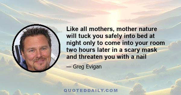 Like all mothers, mother nature will tuck you safely into bed at night only to come into your room two hours later in a scary mask and threaten you with a nail