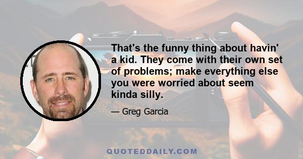 That's the funny thing about havin' a kid. They come with their own set of problems; make everything else you were worried about seem kinda silly.