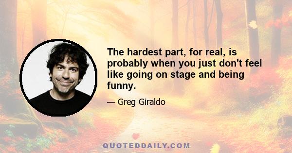 The hardest part, for real, is probably when you just don't feel like going on stage and being funny.