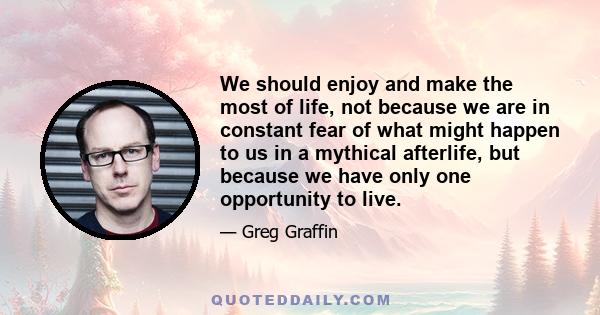 We should enjoy and make the most of life, not because we are in constant fear of what might happen to us in a mythical afterlife, but because we have only one opportunity to live.